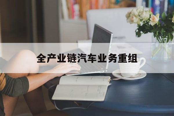 昌吉市全产业链汽车业务重组(全产业链汽车业务重组的意义)